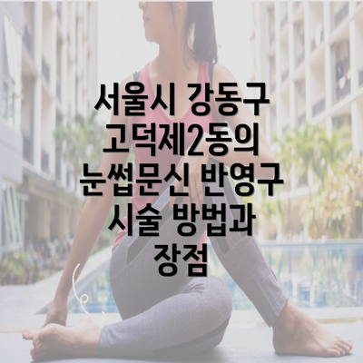 서울시 강동구 고덕제2동의 눈썹문신 반영구 시술 방법과 장점